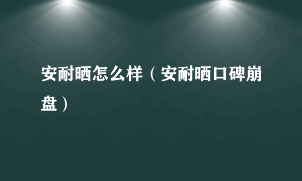 安耐晒怎么样（安耐晒口碑崩盘）