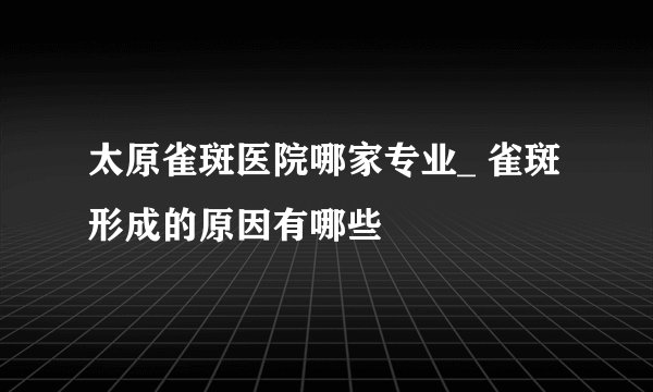 太原雀斑医院哪家专业_ 雀斑形成的原因有哪些