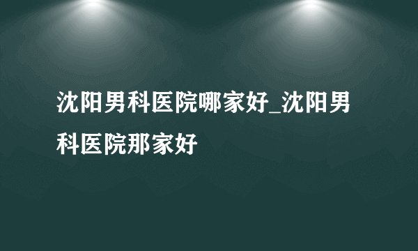 沈阳男科医院哪家好_沈阳男科医院那家好