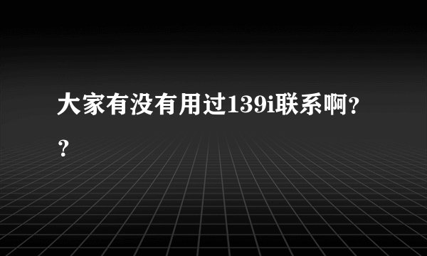 大家有没有用过139i联系啊？？