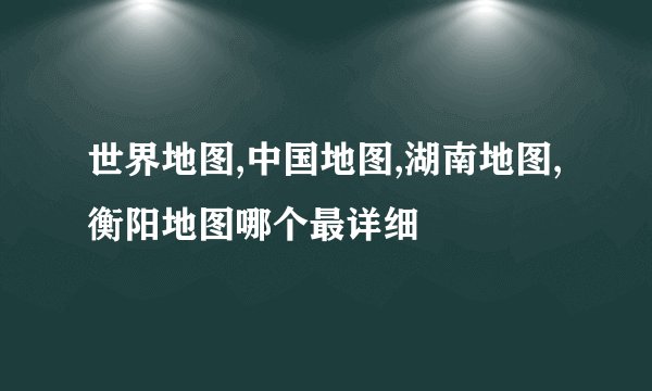 世界地图,中国地图,湖南地图,衡阳地图哪个最详细