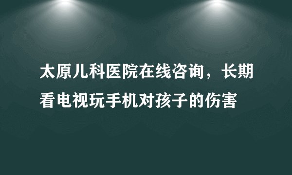 太原儿科医院在线咨询,长期看电视玩手机对孩子的伤害