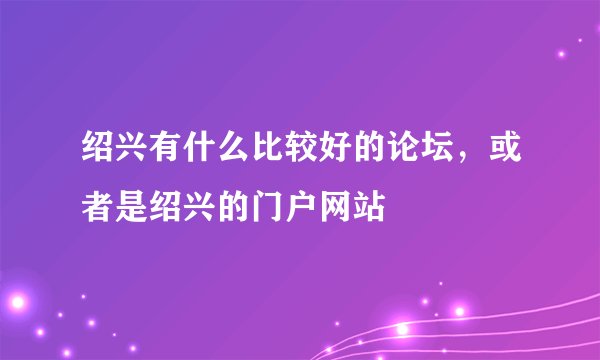 绍兴有什么比较好的论坛，或者是绍兴的门户网站
