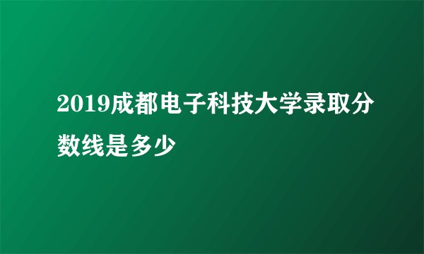 2019成都电子科技大学录取分数线是多少