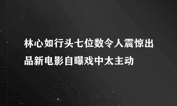 林心如行头七位数令人震惊出品新电影自曝戏中太主动
