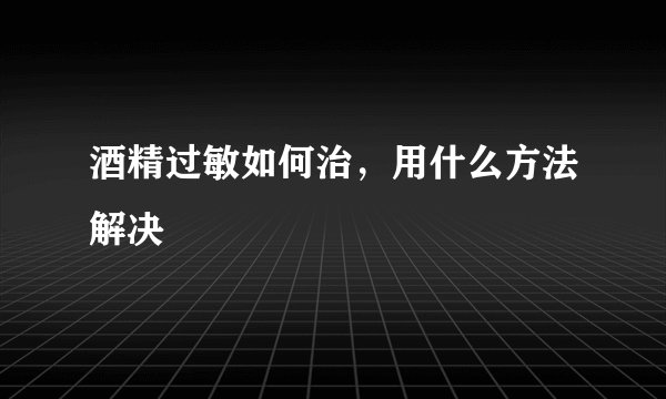 酒精过敏如何治，用什么方法解决