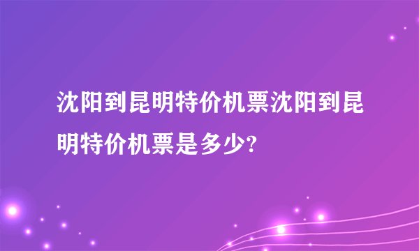 沈阳到昆明特价机票沈阳到昆明特价机票是多少?