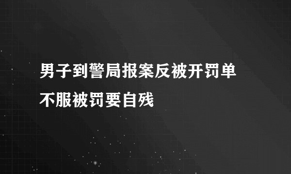 男子到警局报案反被开罚单  不服被罚要自残