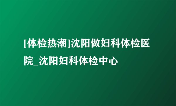 [体检热潮]沈阳做妇科体检医院_沈阳妇科体检中心