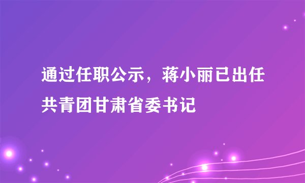 通过任职公示,蒋小丽已出任共青团甘肃省委书记