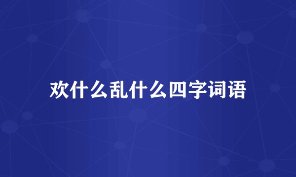 欢什么乱什么四字词语