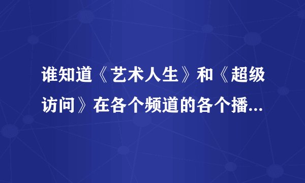 谁知道《艺术人生》和《超级访问》在各个频道的各个播出时间？