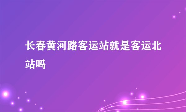 长春黄河路客运站就是客运北站吗