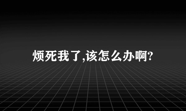 烦死我了,该怎么办啊?