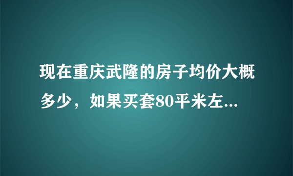 现在重庆武隆的房子均价大概多少，如果买套80平米左右的房子首付大概要多少，新房、二手房不限，谢谢！