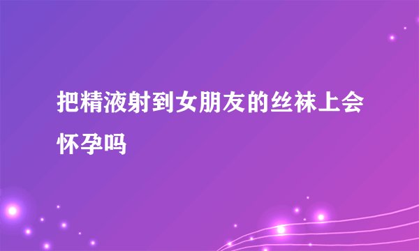 把精液射到女朋友的丝袜上会怀孕吗