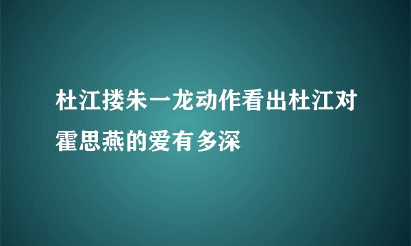 杜江搂朱一龙动作看出杜江对霍思燕的爱有多深