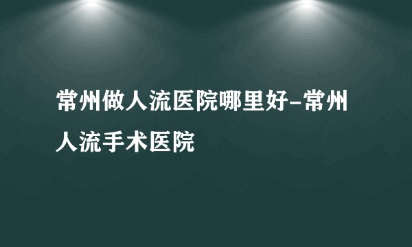 常州做人流医院哪里好-常州人流手术医院