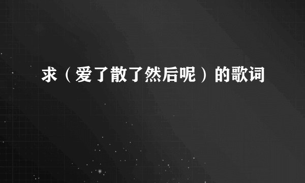 求（爱了散了然后呢）的歌词