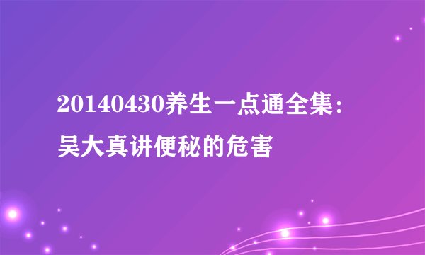 20140430养生一点通全集：吴大真讲便秘的危害