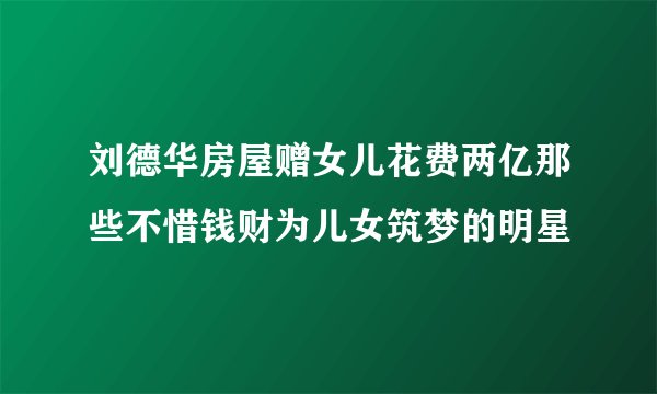 刘德华房屋赠女儿花费两亿那些不惜钱财为儿女筑梦的明星