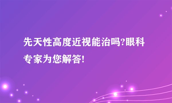 先天性高度近视能治吗?眼科专家为您解答!