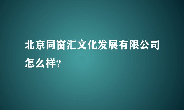 北京同窗汇文化发展有限公司怎么样？
