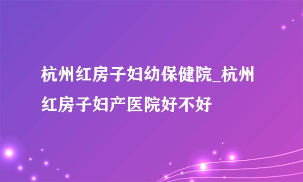 杭州红房子妇幼保健院_杭州红房子妇产医院好不好