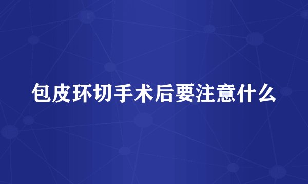 包皮环切手术后要注意什么
