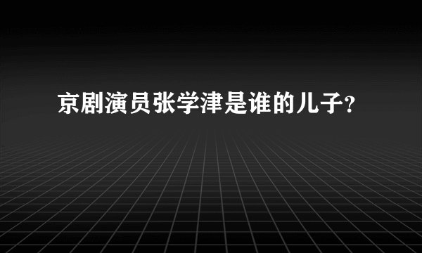 京剧演员张学津是谁的儿子？