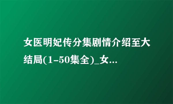 女医明妃传分集剧情介绍至大结局(1-50集全)_女医明妃传全集剧情介绍