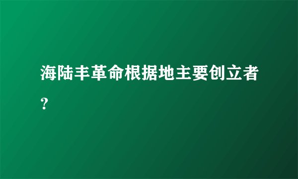 海陆丰革命根据地主要创立者？