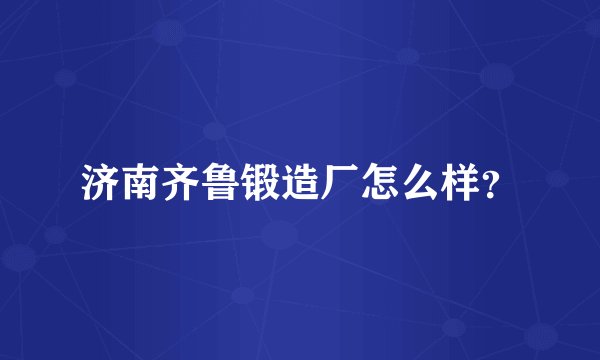 济南齐鲁锻造厂怎么样？