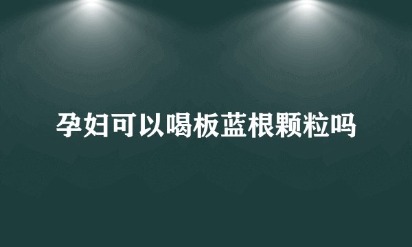 孕妇可以喝板蓝根颗粒吗