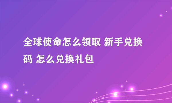 全球使命怎么领取 新手兑换码 怎么兑换礼包