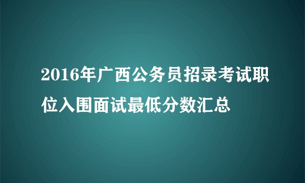 2016年广西公务员招录考试职位入围面试最低分数汇总