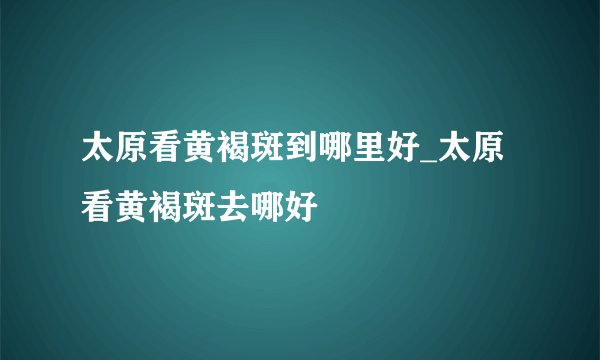 太原看黄褐斑到哪里好_太原看黄褐斑去哪好