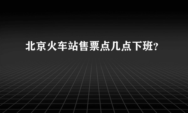 北京火车站售票点几点下班？