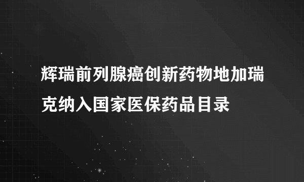 辉瑞前列腺癌创新药物地加瑞克纳入国家医保药品目录