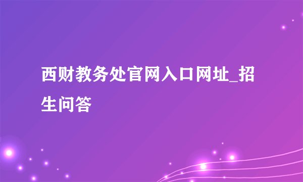 西财教务处官网入口网址_招生问答