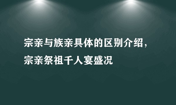 宗亲与族亲具体的区别介绍,宗亲祭祖千人宴盛况