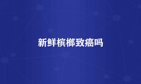 新鲜槟榔致癌吗