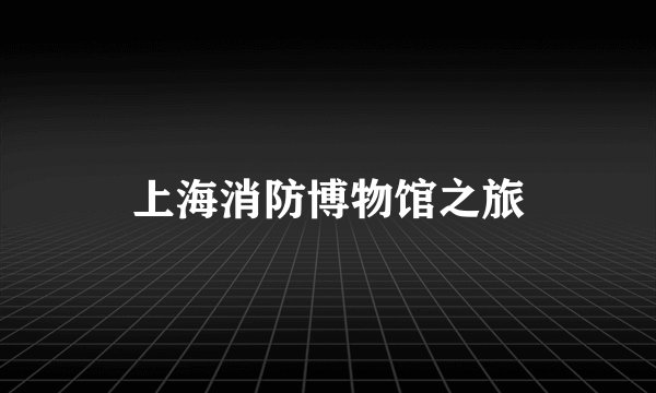 上海消防博物馆之旅