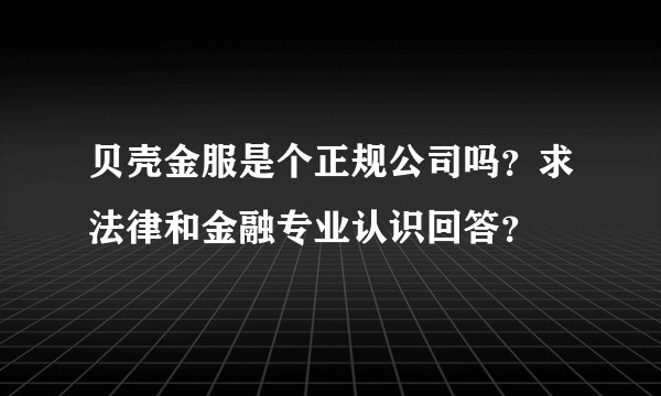 贝壳金服是个正规公司吗？求法律和金融专业认识回答？