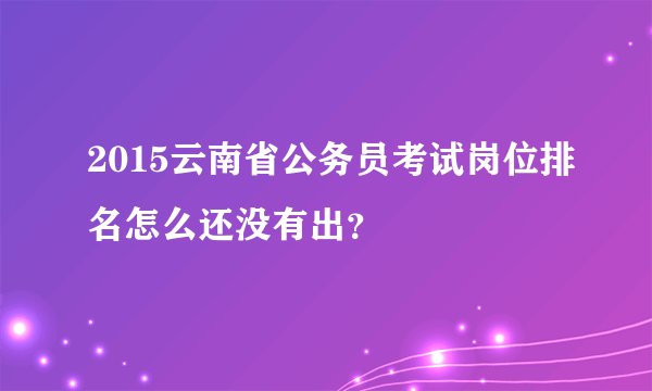 2015云南省公务员考试岗位排名怎么还没有出？