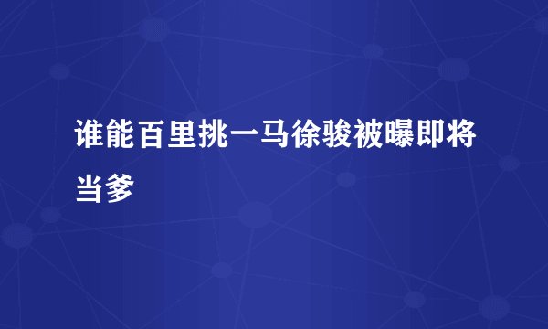 谁能百里挑一马徐骏被曝即将当爹
