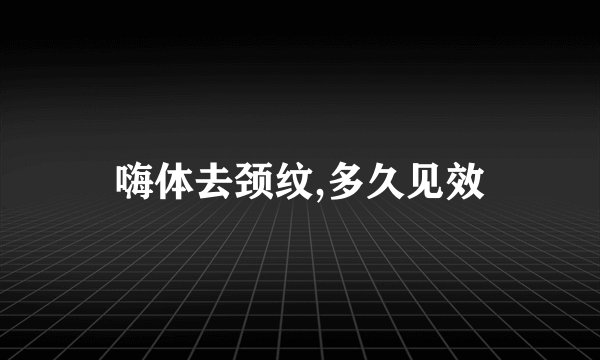 嗨体去颈纹,多久见效