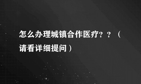 怎么办理城镇合作医疗？？（请看详细提问）