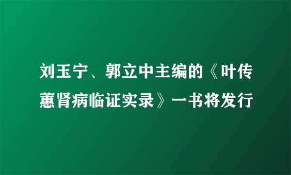 刘玉宁、郭立中主编的《叶传蕙肾病临证实录》一书将发行