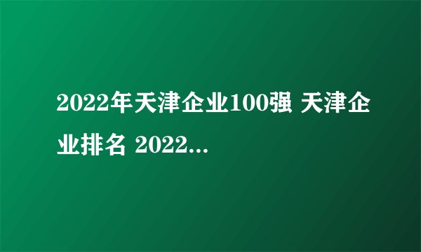 2022年天津企业100强 天津企业排名 2022天津百强企业(附完整名单)